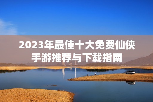 2023年最佳十大免费仙侠手游推荐与下载指南