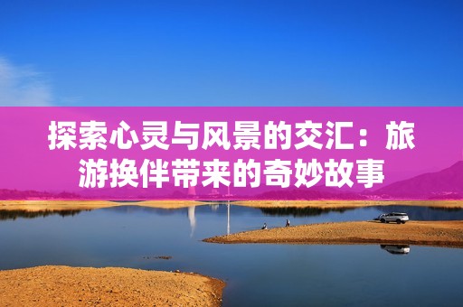 探索心灵与风景的交汇：旅游换伴带来的奇妙故事
