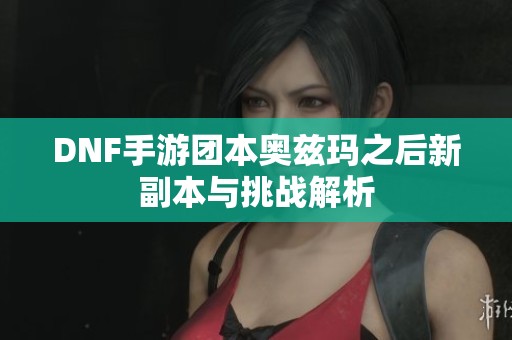 DNF手游团本奥兹玛之后新副本与挑战解析
