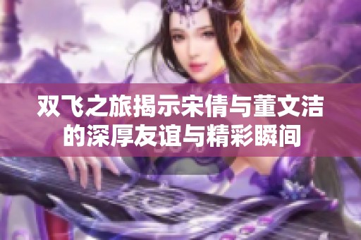 双飞之旅揭示宋倩与董文洁的深厚友谊与精彩瞬间