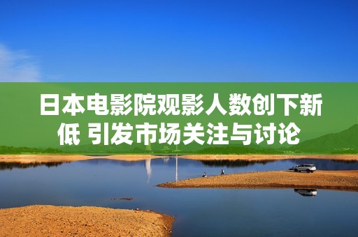 日本电影院观影人数创下新低 引发市场关注与讨论