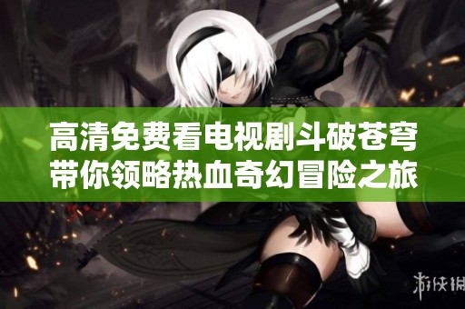 高清免费看电视剧斗破苍穹带你领略热血奇幻冒险之旅