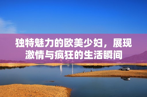 独特魅力的欧美少妇，展现激情与疯狂的生活瞬间