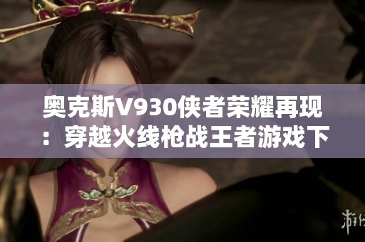 奥克斯V930侠者荣耀再现：穿越火线枪战王者游戏下载指南
