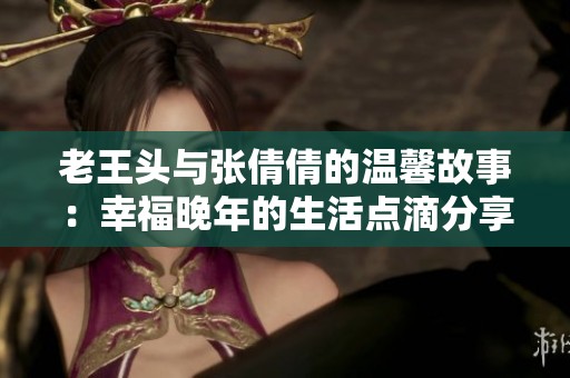 老王头与张倩倩的温馨故事：幸福晚年的生活点滴分享
