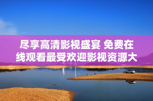 尽享高清影视盛宴 免费在线观看最受欢迎影视资源大全