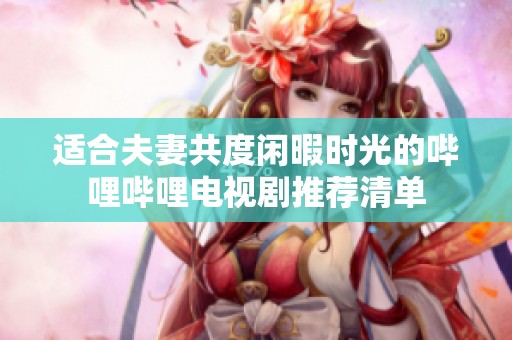 适合夫妻共度闲暇时光的哔哩哔哩电视剧推荐清单