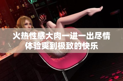 火热性感大肉一进一出尽情体验爽到极致的快乐