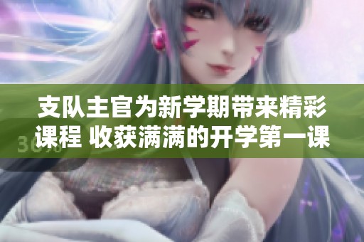 支队主官为新学期带来精彩课程 收获满满的开学第一课