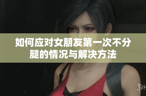 如何应对女朋友第一次不分腿的情况与解决方法