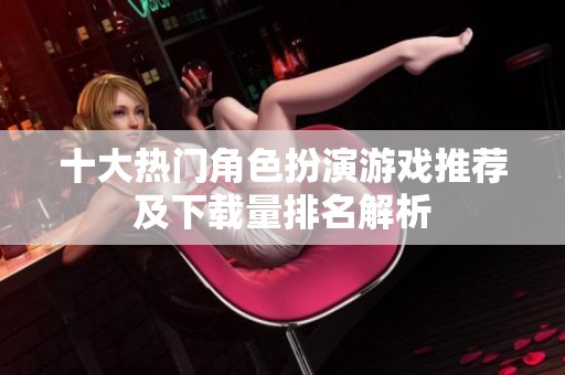 十大热门角色扮演游戏推荐及下载量排名解析