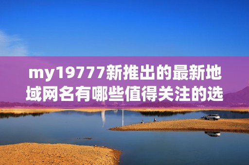 my19777新推出的最新地域网名有哪些值得关注的选择