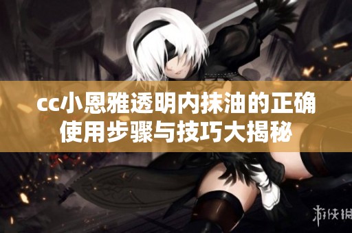 cc小恩雅透明内抹油的正确使用步骤与技巧大揭秘