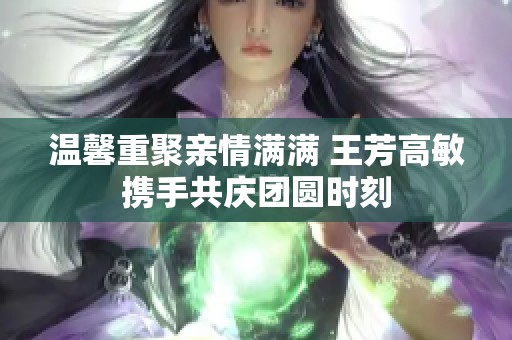 温馨重聚亲情满满 王芳高敏携手共庆团圆时刻