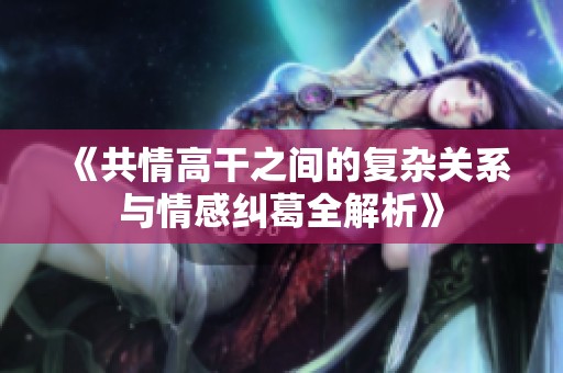 《共情高干之间的复杂关系与情感纠葛全解析》