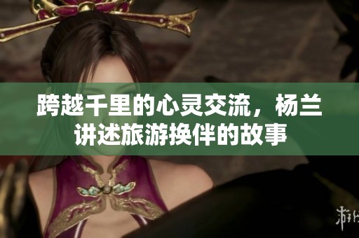 跨越千里的心灵交流，杨兰讲述旅游换伴的故事