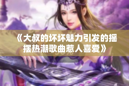 《大叔的坏坏魅力引发的摇摆热潮歌曲惹人喜爱》
