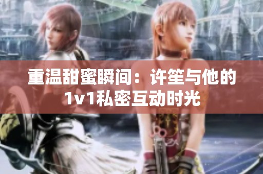 重温甜蜜瞬间：许笙与他的1v1私密互动时光