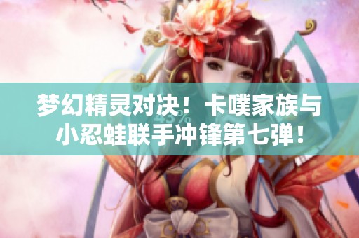 梦幻精灵对决！卡噗家族与小忍蛙联手冲锋第七弹！