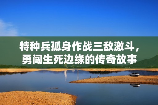 特种兵孤身作战三敌激斗，勇闯生死边缘的传奇故事
