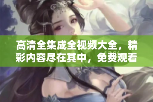 高清全集成全视频大全，精彩内容尽在其中，免费观看！