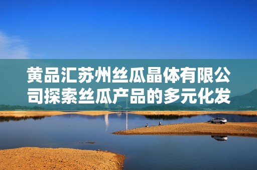 黄品汇苏州丝瓜晶体有限公司探索丝瓜产品的多元化发展之路