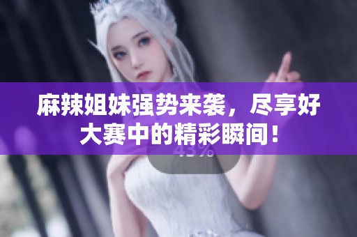 麻辣姐妹强势来袭，尽享好大赛中的精彩瞬间！
