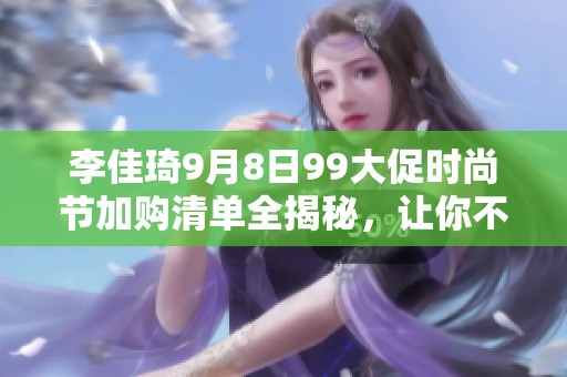 李佳琦9月8日99大促时尚节加购清单全揭秘，让你不再错过热门好物