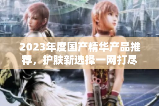 2023年度国产精华产品推荐，护肤新选择一网打尽
