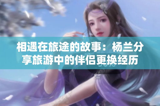 相遇在旅途的故事：杨兰分享旅游中的伴侣更换经历