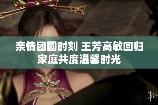 亲情团圆时刻 王芳高敏回归家庭共度温馨时光