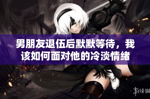男朋友退伍后默默等待，我该如何面对他的冷淡情绪