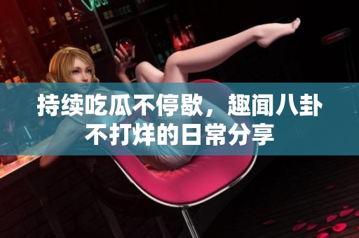 持续吃瓜不停歇，趣闻八卦不打烊的日常分享