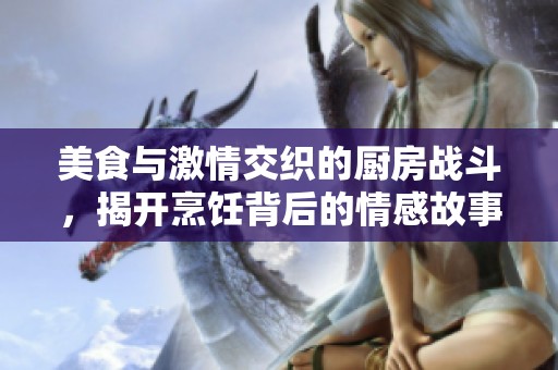 美食与激情交织的厨房战斗，揭开烹饪背后的情感故事