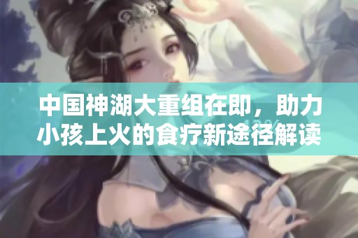 中国神湖大重组在即，助力小孩上火的食疗新途径解读
